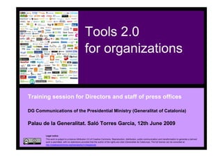 Tools 2.0
                                                     for organizations


    Training session for Directors and staff of press offices

    DG Communications of the Presidential Ministry (Generalitat of Catalonia)

    Palau de la Generalitat. Saló Torres Garcia, 12th June 2009

            Legal notice
            This work is subject to a licence Attribution 3.0 of Creative Commons. Reproduction, distribution, public communication and transformation to generate a derived
            work is permitted, with no restrictions provided that the author of the rights are cited (Generalitat de Catalunya). The full license can be consulted at
            http://creativecommons.org/licenses/by/3.0/legalcode.
1
 