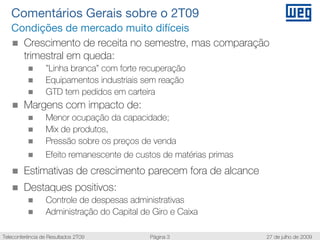 Comentários Gerais sobre o 2T09
   Condições de mercado muito difíceis
     Crescimento de receita no semestre, mas comparação
     trimestral em queda:
                  ”Linha branca” com forte recuperação
                  Equipamentos industriais sem reação
                  GTD tem pedidos em carteira
        Margens com impacto de:
                  Menor ocupação da capacidade;
                  Mix de produtos,
                  Pressão sobre os preços de venda
                  Efeito remanescente de custos de matérias primas
        Estimativas de crescimento parecem fora de alcance
        Destaques positivos:
                  Controle de despesas administrativas
                  Administração do Capital de Giro e Caixa

Teleconferência de Resultados 2T09           Página 3                27 de julho de 2009
 