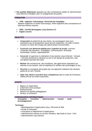 • Des qualités didactiques appuyées par des connaissances solides en administration
  Lotus Domino et Designer pour un enseignement de qualité.

FORMATION

  •     1996 : Ingénieur informatique -Université de Compiègne
      Diplôme d'ingénieur en Génie Informatique, filière Ingénierie des connaissances et
      Interface Homme-machine

  •       2005 : Certifié Développeur Lotus Domino 6.5
  •       Anglais courant


OBJECTIFS

      •    Comprendre les objectifs de mes clients, les accompagner dans leurs
           expressions par les propositions issues de mon expérience, les aider à mettre
           en place un cahier des charges des spécifications fonctionnelles.

      •    Construire une démarche globale pour la gestion du projet, couvrant
           l’ensemble des domaines : stratégique, communication, technique,
           économique, humain, organisationnel.

      •    Concevoir et superviser la réalisation d’une solution Lotus/internet / intranet
           / extranet pertinente et pérenne au sein d’une équipe de production, avec
           une gestion optimale des coûts

      •    Réaliser des architectures, des procédures, des applications répondant aux
           attentes et aux besoins, tout en exploitant le meilleur des technologies en jeu.

      •    Sécuriser la conception des projets par une approche modulaire des solutions
           quelle qu’en soit l’échelle.

      •    Aider mes clients à accroître leurs compétences dans le cadre de formations
           ciblées afin de les rendre autonomes.


ATOUTS

      •    Rigueur et organisation
      •    Créativité et sens pratique
      •    Perfectionniste
      •    Patience et qualités pédagogiques
      •    Sérieux, et constance

CONNAISSANCES INFORMATIQUES
      Conception – Formation – Administration – Conseil – Audit –
      Accompagnement

Technique
      • Développement d’applications Lotus, HR Access & Web
      • Etude et réalisation
      • Conception et déploiement d’applications
      • Administration stations et serveurs Windows, Macintosh et Linux / Unix
      • Administration Lotus Domino
 