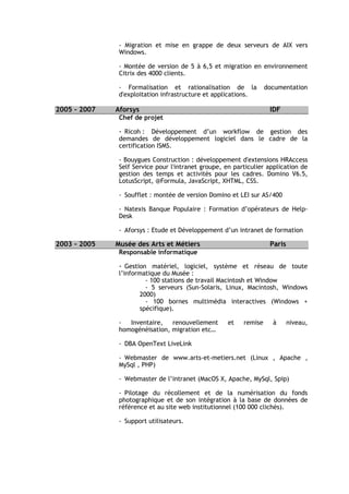 - Migration et mise en grappe de deux serveurs de AIX vers
               Windows.

               - Montée de version de 5 à 6,5 et migration en environnement
               Citrix des 4000 clients.

               - Formalisation et rationalisation de la            documentation
               d'exploitation infrastructure et applications.

2005 - 2007   Aforsys                                               IDF
               Chef de projet

               - Ricoh : Développement d’un workflow de gestion des
               demandes de développement logiciel dans le cadre de la
               certification ISMS.

               - Bouygues Construction : développement d'extensions HRAccess
               Self Service pour l'intranet groupe, en particulier application de
               gestion des temps et activités pour les cadres. Domino V6.5,
               LotusScript, @Formula, JavaScript, XHTML, CSS.

               - Soufflet : montée de version Domino et LEI sur AS/400

               - Natexis Banque Populaire : Formation d’opérateurs de Help-
               Desk

               - Aforsys : Etude et Développement d’un intranet de formation

2003 - 2005   Musée des Arts et Métiers                             Paris
               Responsable informatique

               - Gestion matériel, logiciel, système et réseau de toute
               l’informatique du Musée :
                         - 100 stations de travail Macintosh et Window
                         - 5 serveurs (Sun-Solaris, Linux, Macintosh, Windows
                       2000)
                         - 100 bornes multimédia interactives (Windows +
                       spécifique).

               -  Inventaire,   renouvellement       et   remise     à      niveau,
               homogénéisation, migration etc…

               - DBA OpenText LiveLink

               - Webmaster de www.arts-et-metiers.net (Linux , Apache ,
               MySql , PHP)

               - Webmaster de l’intranet (MacOS X, Apache, MySql, Spip)

               - Pilotage du récollement et de la numérisation du fonds
               photographique et de son intégration à la base de données de
               référence et au site web institutionnel (100 000 clichés).

               - Support utilisateurs.
 