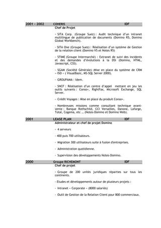 2001 - 2002   COHERIS                                                IDF
               Chef de Projet

               - SITA Corp. (Groupe Suez) : Audit technique d’un intranet
               multilingue de publication de documents (Domino R5, Domino
               Global Workbench).

               - SITA One (Groupe Suez) : Réalisation d’un système de Gestion
               de la relation client (Domino V5 et Notes R5)

               - STIME (Groupe Intermarché) : Extranet de suivi des incidents
               et des demandes d’évolutions à la DSI (Domino, HTML,
               Javascript, CSS).

               - SGAM (Société Générale) :Mise en place du système de CRM
               « ISO » ( VisualBasic, MS-SQL Server 2000).

               - GROUPAMA : Idem.

               - SNCF : Réalisation d’un centre d’appel mettant en jeu les
               outils suivants : Conso+, RightFax, Microsoft Exchange, SQL
               Server.

               - Crédit Voyages : Mise en place du produit Conso+.

               - Nombreuses missions comme consultant technique avant-
               vente : Banque Rothschild, CCI Versailles, Danone, Lafarge,
               Total, Cogema, etc … (Notes-Domino et Domino Web).

2001          LEASE PLAN                                             IDF
               Administrateur et chef de projet Domino

               - 4 serveurs

               - 400 puis 700 utilisateurs.

               - Migration 300 utilisateurs suite à fusion d'entreprises.

               - Administration quotidienne.

               - Supervision des développements Notes-Domino.

2000          Groupe RICHEMONT                                       IDF
               Chef de projet

               - Groupe de 200 unités juridiques réparties sur tous les
               continents.

               - Etudes et développements autour de plusieurs projets :

               - Intranet « Corporate » (8000 salariés)

               - Outil de Gestion de la Relation Client pour 800 commerciaux.
 