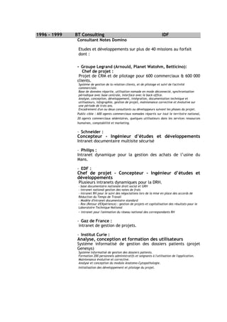 1996 - 1999   BT Consulting                                                  IDF
               Consultant Notes Domino

               Etudes et développements sur plus de 40 missions au forfait
               dont :


               - Groupe Legrand (Arnould, Planet Watohm, Betticino):
                  Chef de projet :
                Projet de CRM et de pilotage pour 600 commerciaux & 600 000
               clients.
                Système de gestion de la relation clients, et de pilotage et suivi de l'activité
                commerciale.
                Base de données répartie, utilisation nomade en mode déconnecté, synchronisation
                périodique avec base centrale, interface avec le back-office.
                Analyse, conception, développement, intégration, documentation technique et
                utilisateurs, infographie, gestion de projet, maintenance corrective et évolutive sur
                une période de trois ans.
                Encadrement d'un ou deux consultants ou développeurs suivant les phases du projet.
               Public cible : 600 agents commerciaux nomades répartis sur tout le territoire national,
               20 agents commerciaux sédentaires, quelques utilisateurs dans les services ressources
               humaines, comptabilité et marketing.

               - Schneider :
               Concepteur - Ingénieur d’études et développements
               Intranet documentaire multisite sécurisé

               - Philips :
               Intranet dynamique pour la gestion des achats de l’usine du
               Mans.

               - EDF :
               Chef de projet - Concepteur - Ingénieur d’études et
               développements
               Plusieurs intranets dynamiques pour la DRH.
               - base documentaire nationale droit social et GRH
               - intranet national gestion des notes de frais
               - intranet RH pour le suivi des négociations lors de la mise en place des accords de
               Réduction du Temps de Travail
               - Modèle d'intranet documentaire standard
               - Rex (Retour d'EXpérience) : gestion de projets et capitalisation des résultats pour le
               Laboratoire Technique National
               - intranet pour l'animation du réseau national des correspondants RH

               - Gaz de France :
                intranet de gestion de projets.

               - Institut Curie :
               Analyse, conception et formation des utilisateurs
               Système informatisé de gestion des dossiers patients (projet
               Genesys)
               Système informatisé de gestion des dossiers patients.
               Formation 200 personnels administratifs et soignants à l'utilisation de l'application.
               Maintenance évolutive et corrective.
               Analyse et conception du module Anatomo-Cytopathologie.
               Initialisation des développement et pilotage du projet.
 