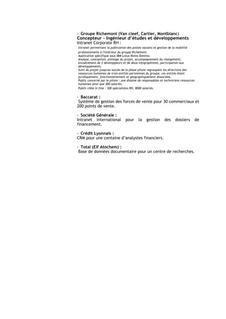 - Groupe Richemont (Van cleef, Cartier, Montblanc)
Concepteur - Ingénieur d’études et développements
Intranet Corporate RH :
Intranet permettant la publication des postes vacants et gestion de la mobilité
professionnelle à l'intérieur du groupe Richemont.
Application spécifique sous IBM Lotus Notes Domino.
Analyse, conception, pilotage du projet, accompagnement du changement,
encadrement de 2 développeurs et de deux infographistes, participation aux
développements.
Suivi du projet jusqu'au succès de la phase pilote regroupant les directions des
ressources humaines de trois entités parisiennes du groupe, ces entités étant
juridiquement, fonctionnellement et géographiquement dissociées.
Public concerné par le pilote : une dizaine de responsables et techniciens ressources
humaines ainsi que 300 salariés.
Public cible in fine : 300 spécialistes RH, 8000 salariés.


- Baccarat :
 Système de gestion des forces de vente pour 30 commerciaux et
200 points de vente.

- Société Générale :
Intranet international            pour      la   gestion       des    dossiers          de
financement.

- Crédit Lyonnais :
CRM pour une centaine d’analystes financiers.

- Total (Elf Atochem) :
 Base de données documentaire pour un centre de recherches.
 