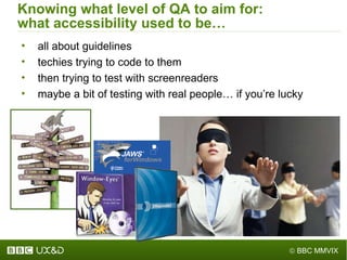 Knowing what level of QA to aim for: what accessibility used to be… all about guidelines techies trying to code to them then trying to test with screenreaders maybe a bit of testing with real people… if you ’ re lucky 