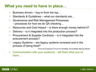 What you need to have in place… Business drivers – buy-in from the top… Standards & Guidelines – what our standards are… Governance and Risk Management Processes  – processes for how we do QA checking… Resources and Cost Impact – is there enough money behind it? Delivery – is it integrated into the production process? Procurement & Supplier Contracts – is it integrated into the procurement process? Legacy Systems – are legacy systems reviewed and in the process of being fixed? From the Employers Forum for Disability  ‘ Accessibility Maturity Model ’ Communication with your audience – tell them what you ’ ve done… 