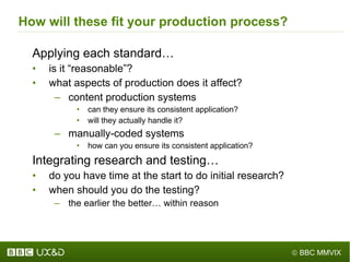 How will these fit your production process? Applying each standard… is it  “ reasonable ” ? what aspects of production does it affect? content production systems can they ensure its consistent application? will they actually handle it? manually-coded systems how can you ensure its consistent application? Integrating research and testing… do you have time at the start to do initial research? when should you do the testing? the earlier the better… within reason 
