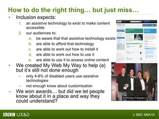 How to do the right thing… but just miss… Inclusion expects: an assistive technology to exist to make content accessible our audiences to: be aware that that assistive technology exists are able to afford that technology are able to work out how to install it are able to work out how to use it are able to use it to access online content We created My Web My Way to help (a)  but it ’ s still not done enough only 4-8% of disabled users use assistive  technologies not enough know about customisation We won awards… but did we let people  know about it in a place and way they  could understand? 