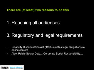 There are (at least) two reasons to do this Reaching all audiences Regulatory and legal requirements Disability Discrimination Act (1995) creates legal obligations re online content Also: Public Sector Duty… Corporate Social Responsibility… 