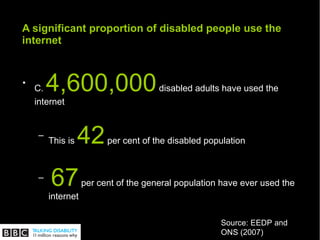 A significant proportion of disabled people use the internet C.  4,600,000  disabled adults have used the internet This is  42  per cent of the disabled population 67  per cent of the general population have ever used the internet  Source: EEDP and ONS (2007) 