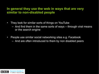 In general they use the web in ways that are very similar to non-disabled people They look for similar sorts of things on YouTube And find them in the same sorts of ways – through viral means or the search engine  People use similar social networking sites e.g. Facebook  And are often introduced to them by non disabled peers 