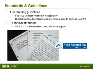 Standards & Guidelines Overarching guidelines see PAS-78 Best Practice in Accessibility BS8878 Accessibility Standards are coming soon to address web 2.0 Technical standards WCAG 2.0 is the standard here, and is very good 
