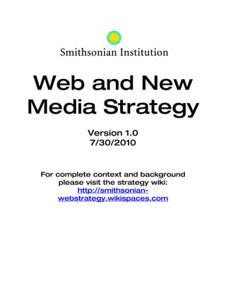 Web and New Media
     Strategy
                 Version 1.0
                 7/30/2010


       For complete context and background
           please visit the strategy wiki:
  http://smithsonian-webstrategy.wikispaces.com
 