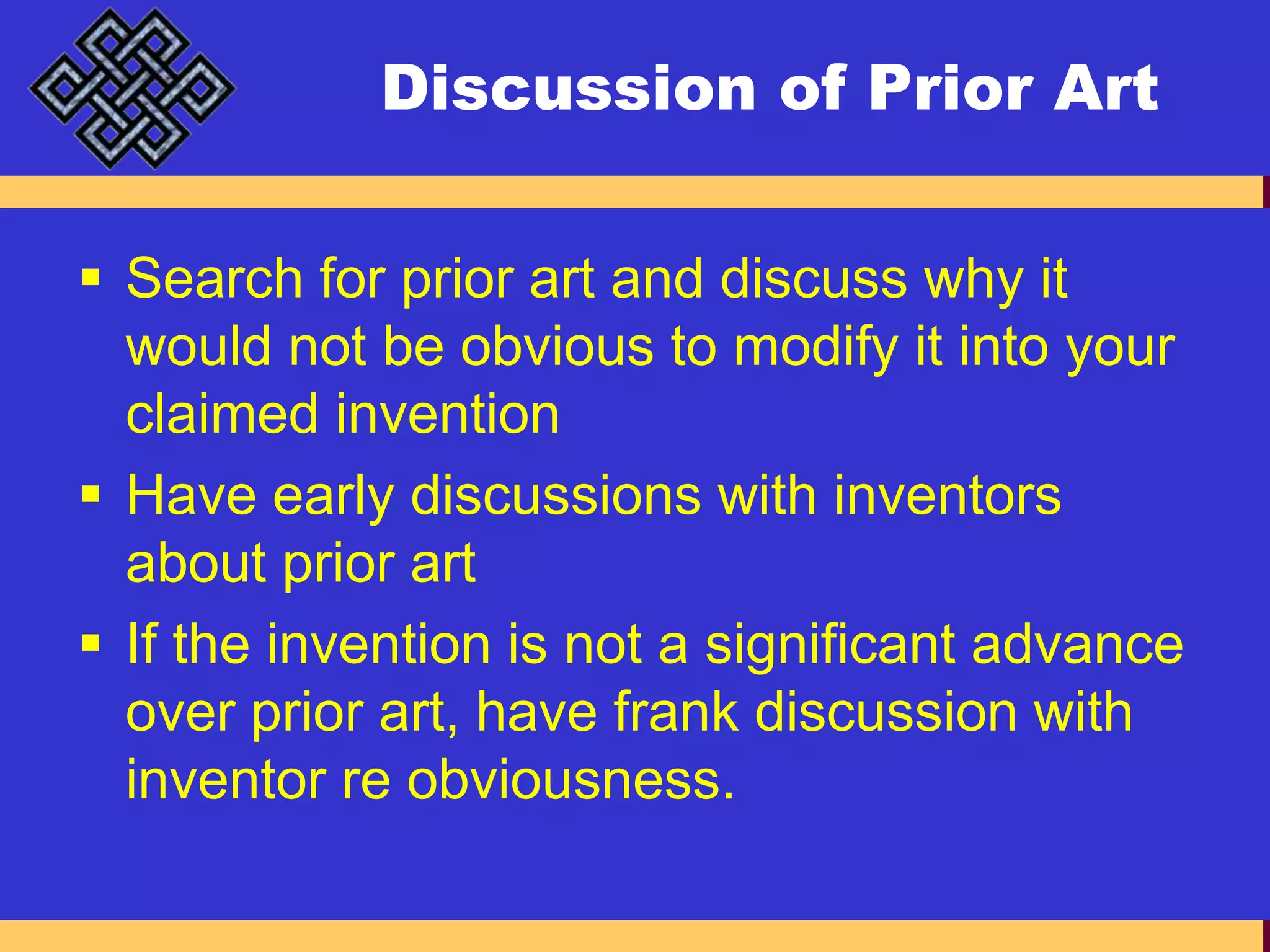 Discussion of Prior ArtSearch for prior art and discuss why it would not be obvious to modify it into your claimed inventionHave early discussions with inventors about prior artIf the invention is not a significant advance over prior art, have frank discussion with inventor re obviousness.