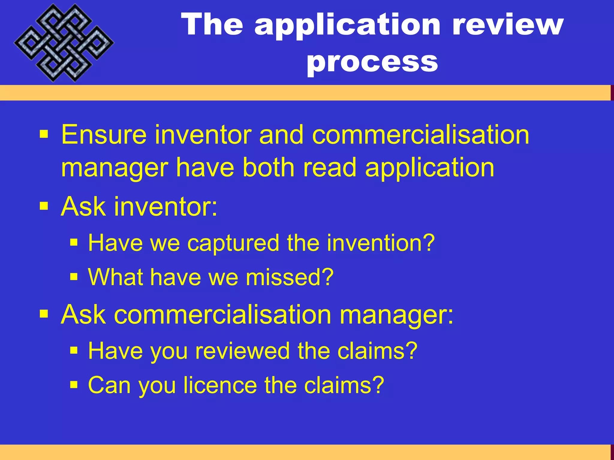 The application review processEnsure inventor and commercialisation manager have both read applicationAsk inventor:Have we captured the invention?What have we missed?Ask commercialisation manager:Have you reviewed the claims?Can you licence the claims?