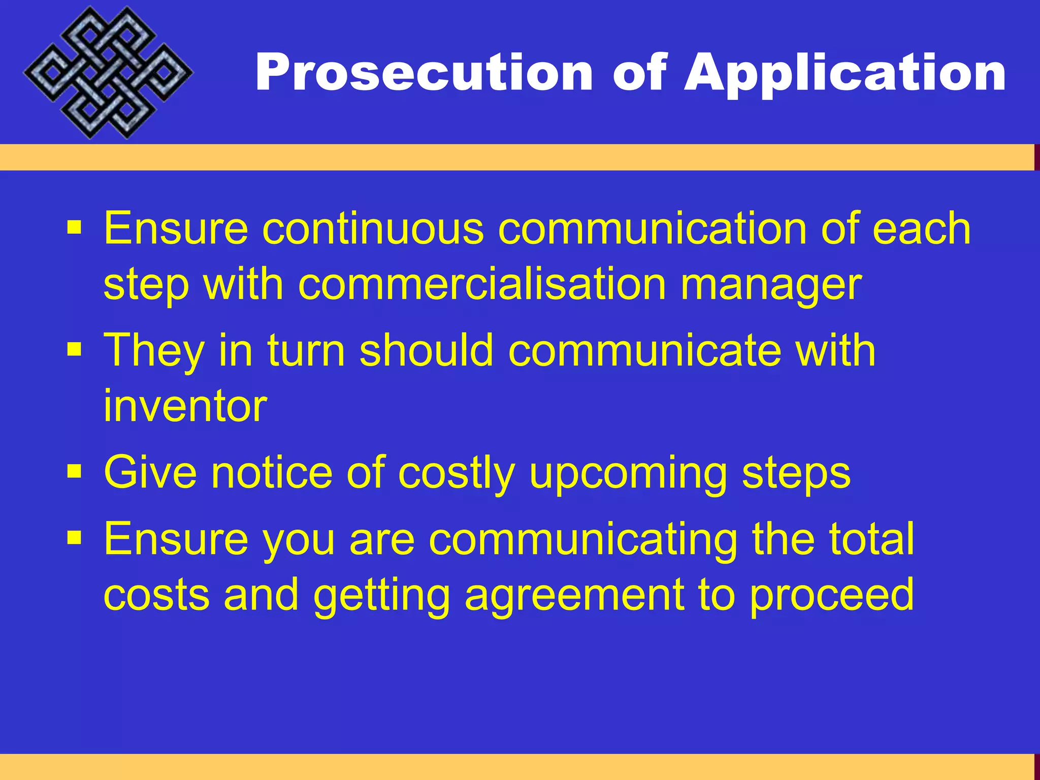 Prosecution of ApplicationEnsure continuous communication of each step with commercialisation managerThey in turn should communicate with inventorGive notice of costly upcoming stepsEnsure you are communicating the total costs and getting agreement to proceed