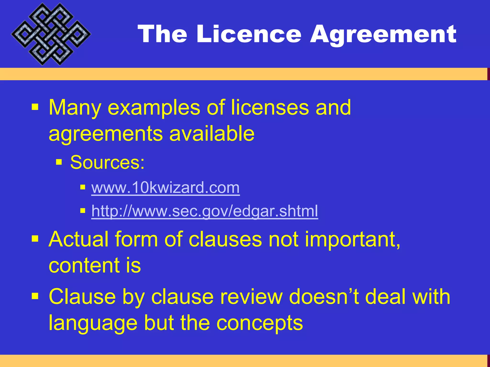 The Licence AgreementMany examples of licenses and agreements availableSources:www.10kwizard.comhttp://www.sec.gov/edgar.shtmlActual form of clauses not important, content isClause by clause review doesn’t deal with language but the concepts