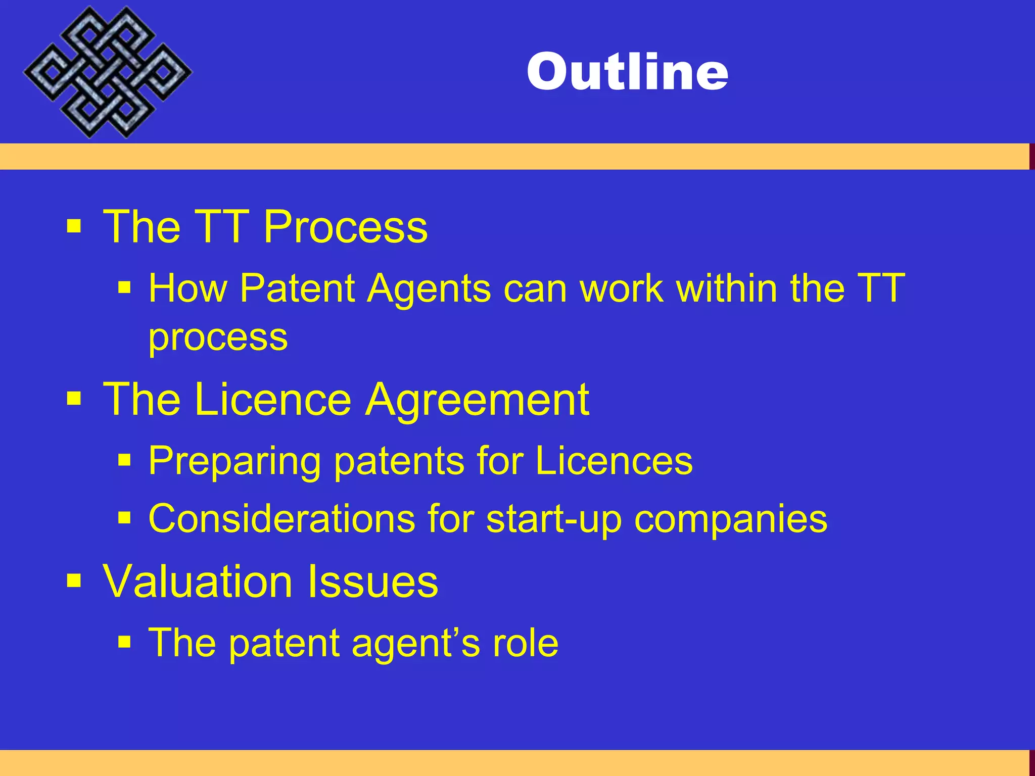 OutlineThe TT ProcessHow Patent Agents can work within the TT processThe Licence AgreementPreparing patents for LicencesConsiderations for start-up companiesValuation IssuesThe patent agent’s role