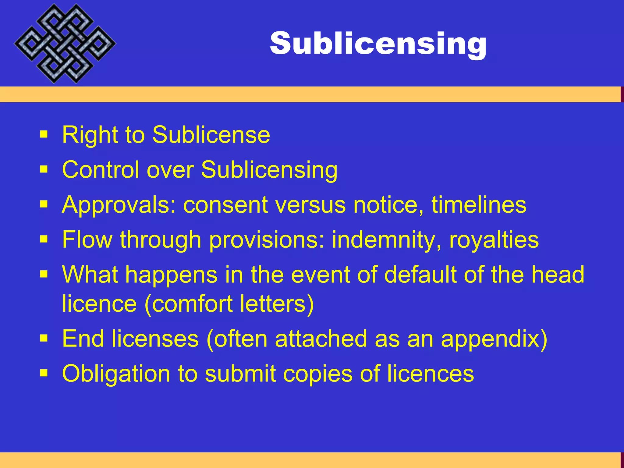 SublicensingRight to SublicenseControl over SublicensingApprovals: consent versus notice, timelinesFlow through provisions: indemnity, royaltiesWhat happens in the event of default of the head licence (comfort letters)End licenses (often attached as an appendix)Obligation to submit copies of licences