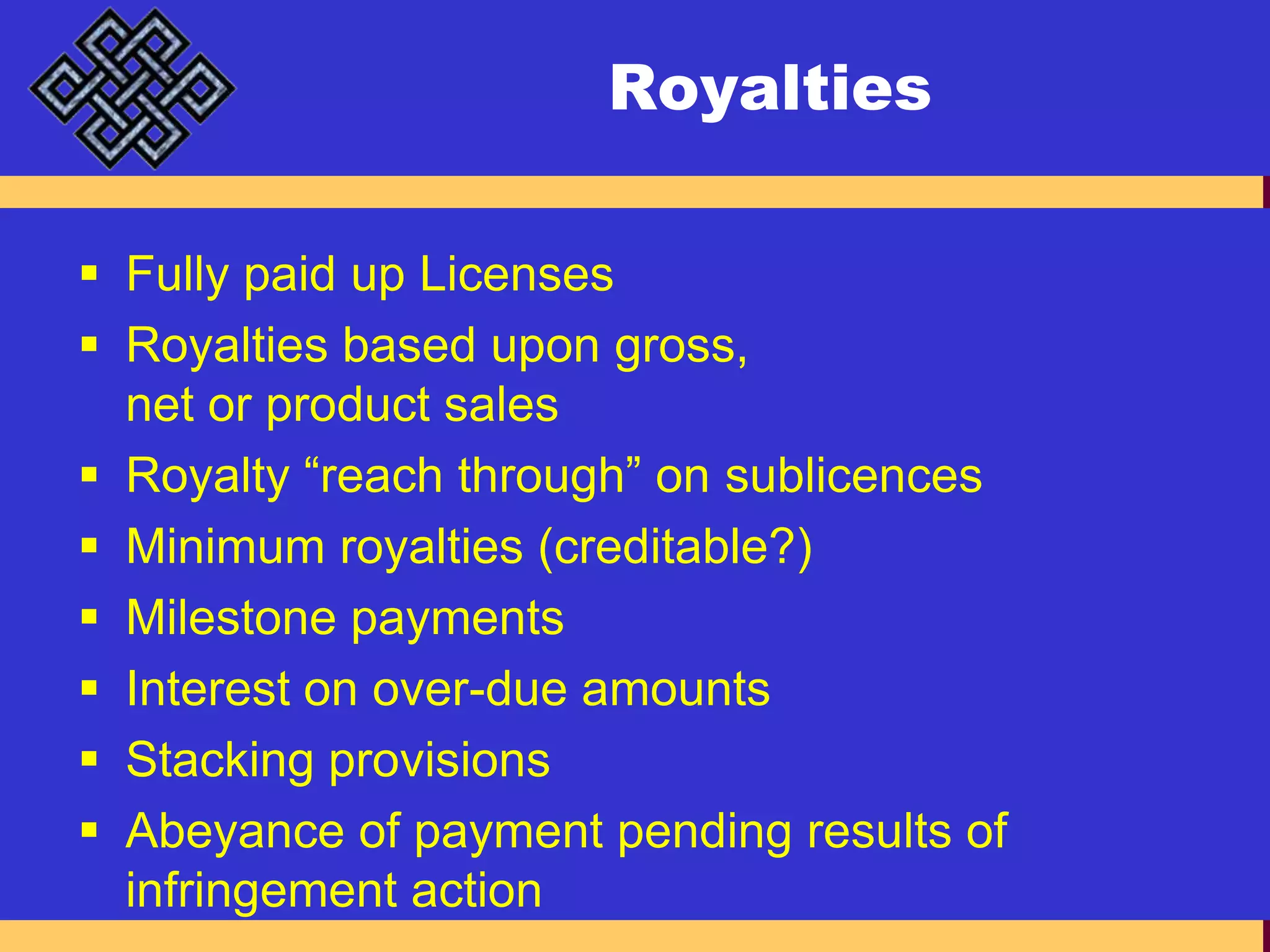 RoyaltiesFully paid up LicensesRoyalties based upon gross, net or product salesRoyalty “reach through” on sublicencesMinimum royalties (creditable?)Milestone paymentsInterest on over-due amountsStacking provisionsAbeyance of payment pending results of infringement action