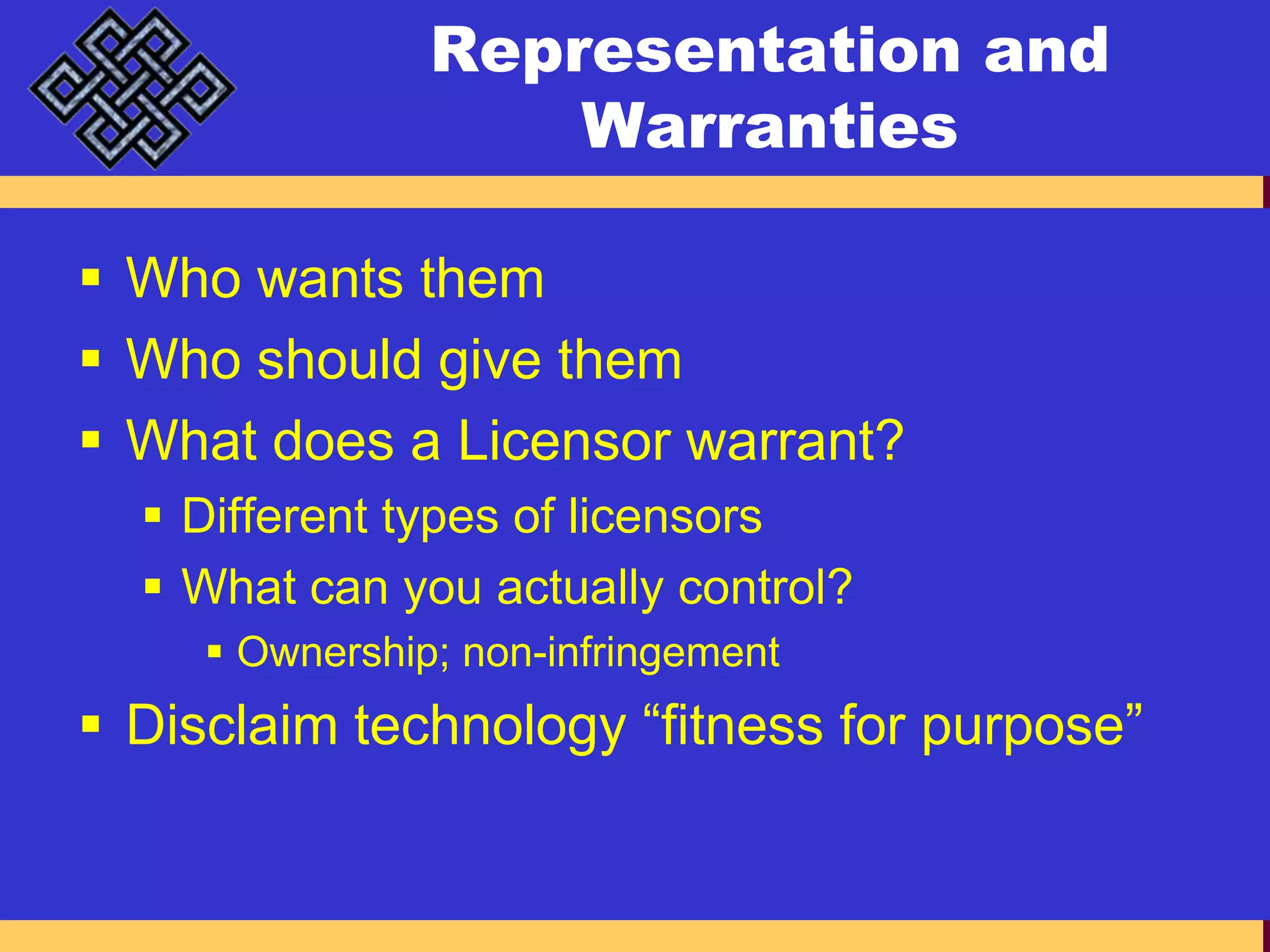 Representation and WarrantiesWho wants themWho should give themWhat does a Licensor warrant?Different types of licensorsWhat can you actually control?Ownership; non-infringementDisclaim technology “fitness for purpose”