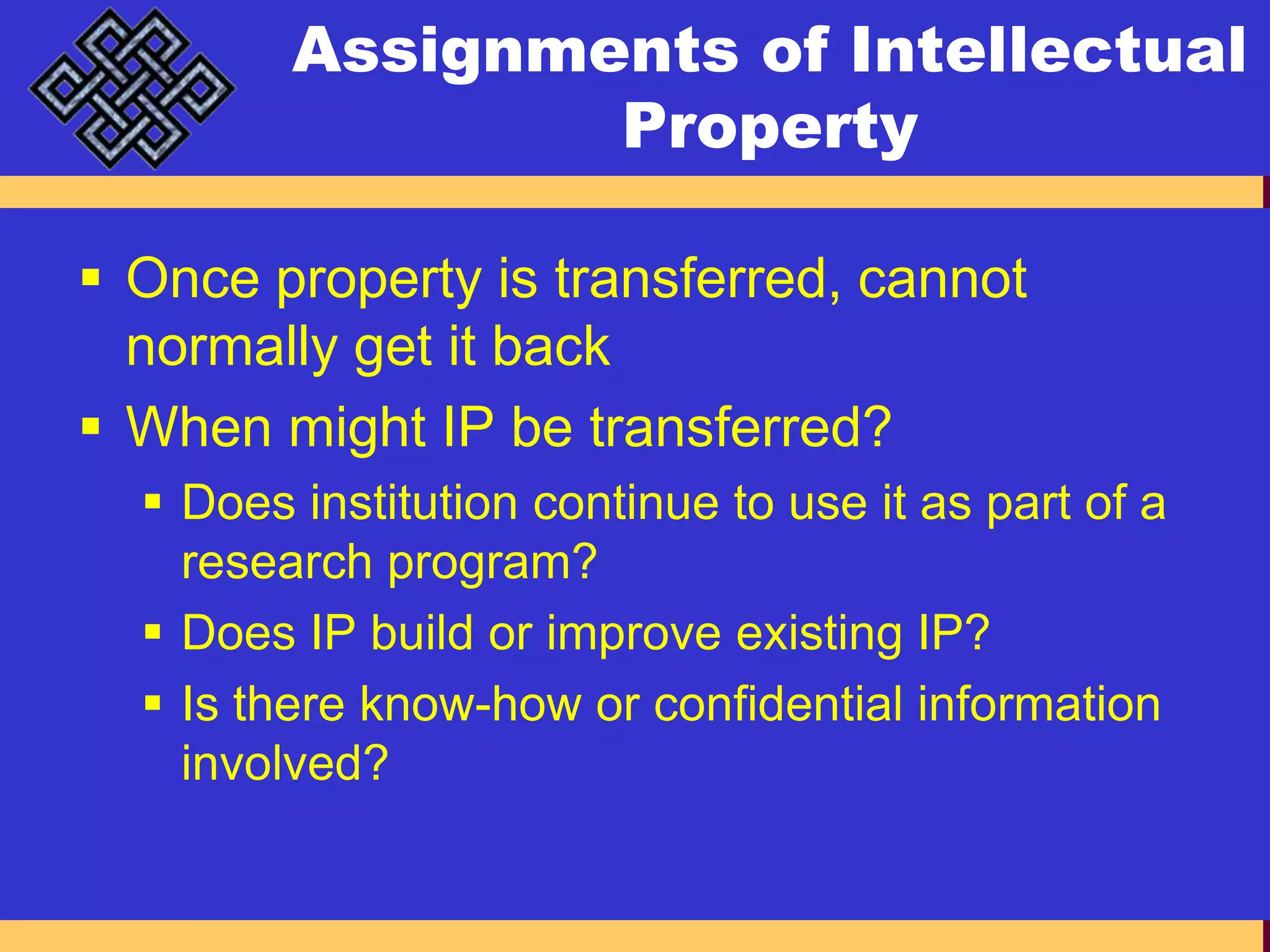 Assignments of Intellectual PropertyOnce property is transferred, cannot normally get it backWhen might IP be transferred?Does institution continue to use it as part of a research program?Does IP build or improve existing IP?Is there know-how or confidential information involved?