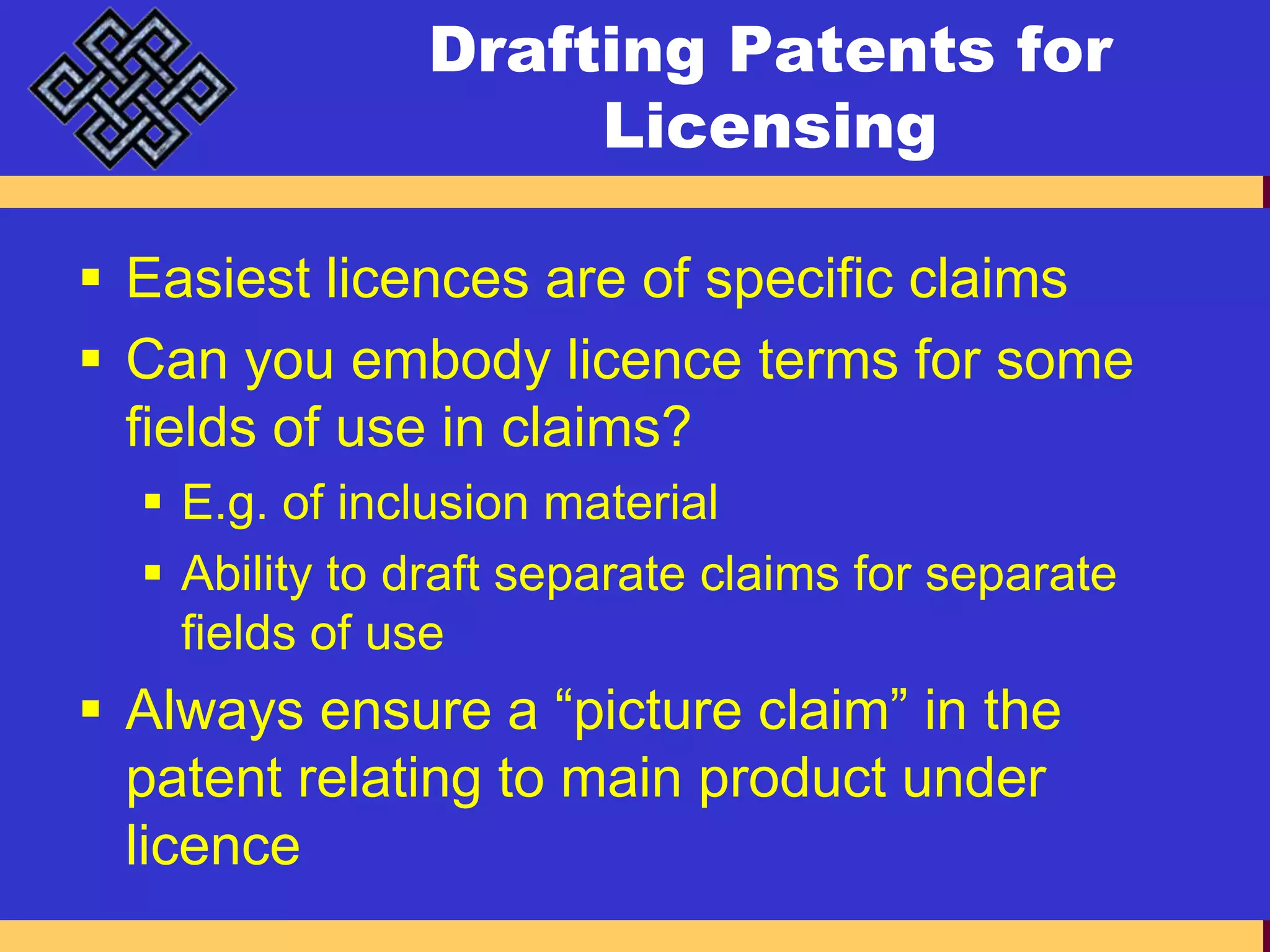 Drafting Patents for LicensingEasiest licences are of specific claimsCan you embody licence terms for some fields of use in claims?E.g. of inclusion materialAbility to draft separate claims for separate fields of useAlways ensure a “picture claim” in the patent relating to main product under licence