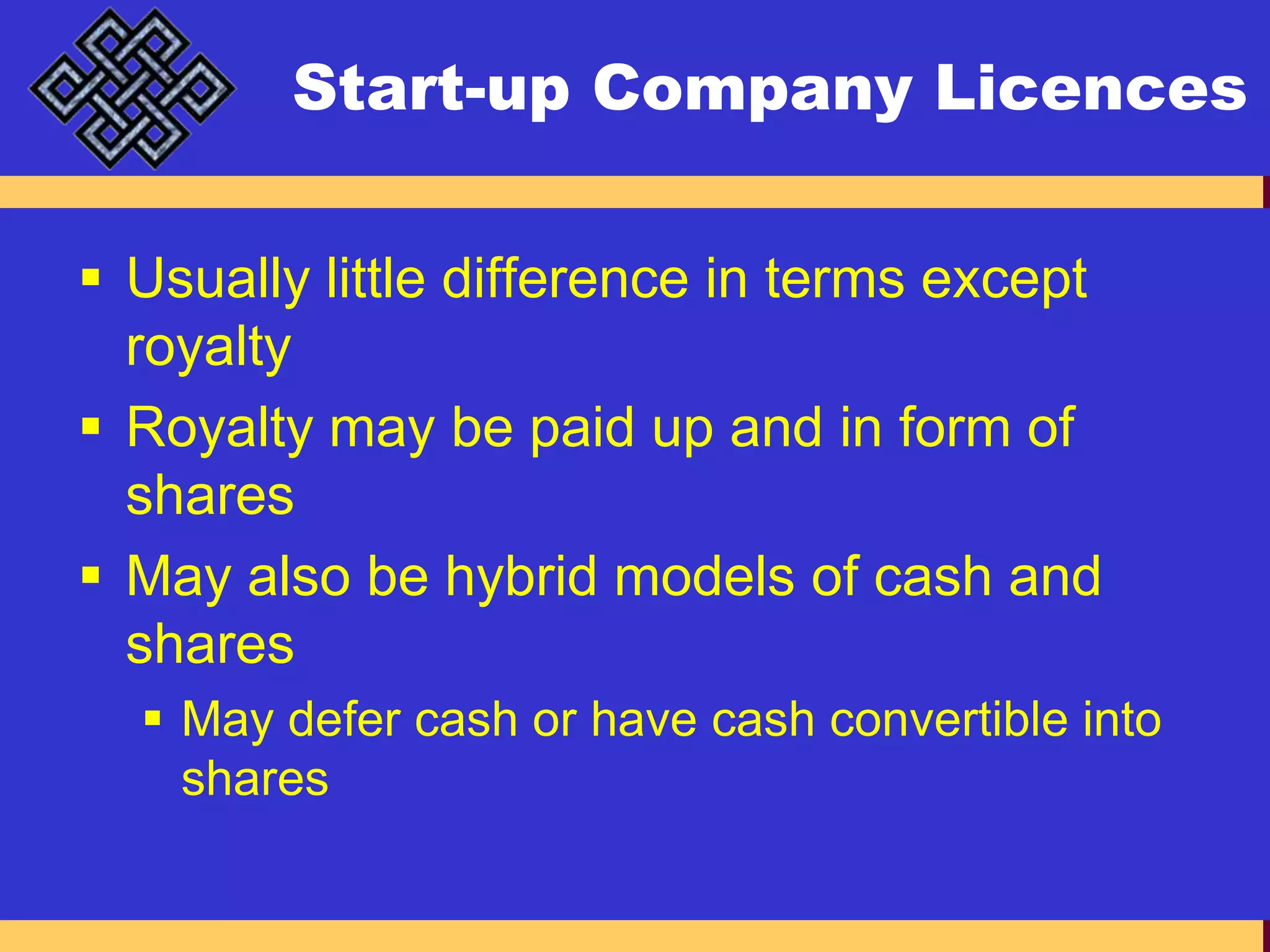 Start-up Company LicencesUsually little difference in terms except royaltyRoyalty may be paid up and in form of sharesMay also be hybrid models of cash and sharesMay defer cash or have cash convertible into shares