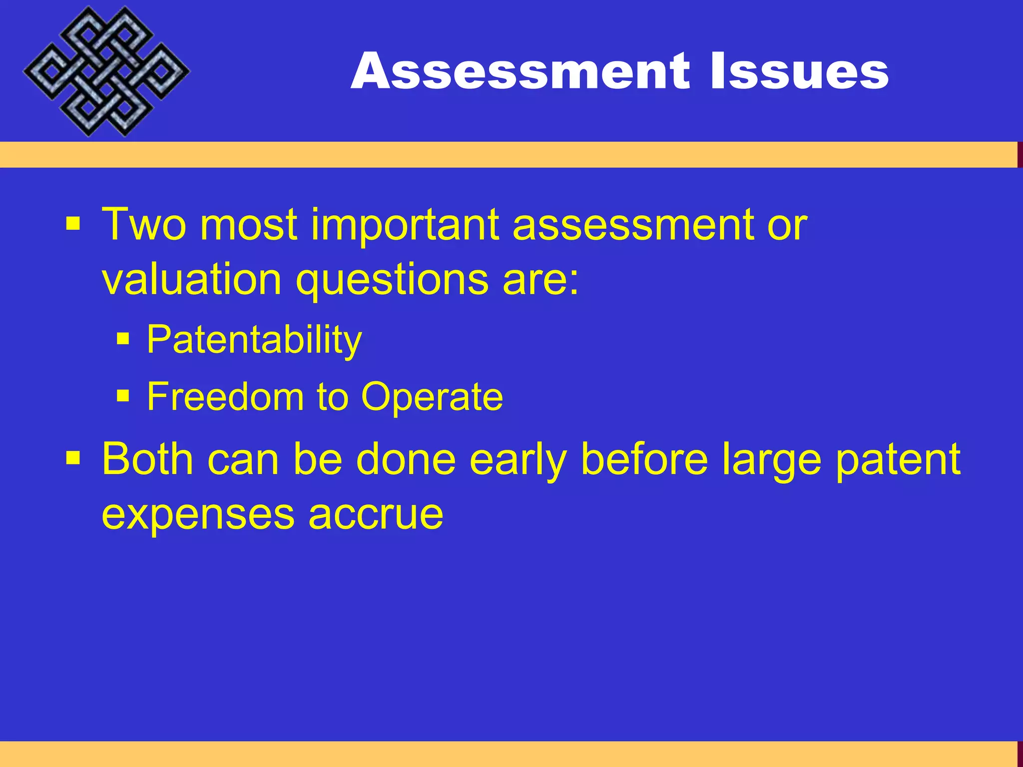 Assessment IssuesTwo most important assessment or valuation questions are:PatentabilityFreedom to OperateBoth can be done early before large patent expenses accrue