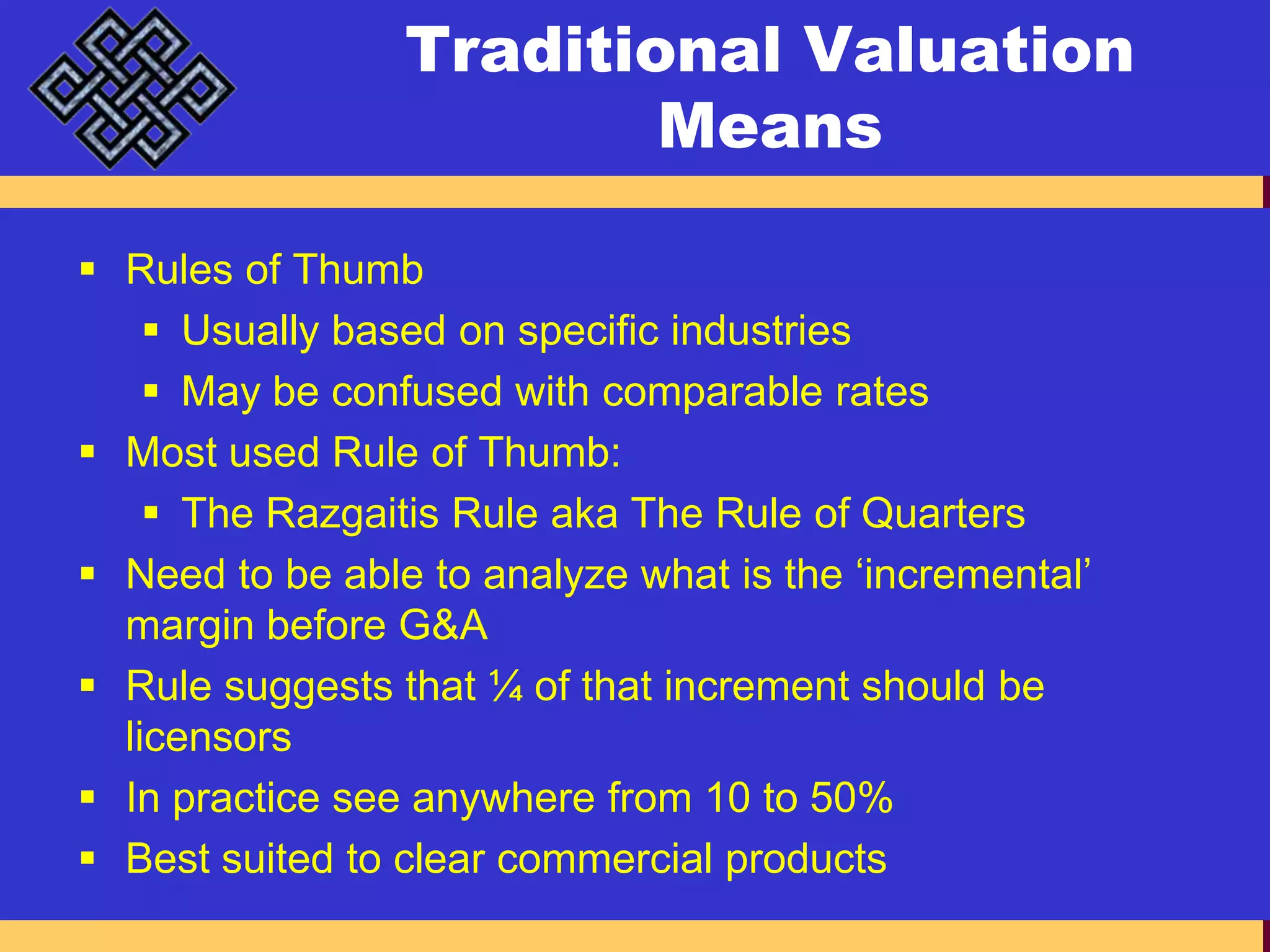 Traditional Valuation MeansRules of ThumbUsually based on specific industriesMay be confused with comparable ratesMost used Rule of Thumb:The Razgaitis Rule aka The Rule of QuartersNeed to be able to analyze what is the ‘incremental’ margin before G&ARule suggests that ¼ of that increment should be licensorsIn practice see anywhere from 10 to 50%Best suited to clear commercial products