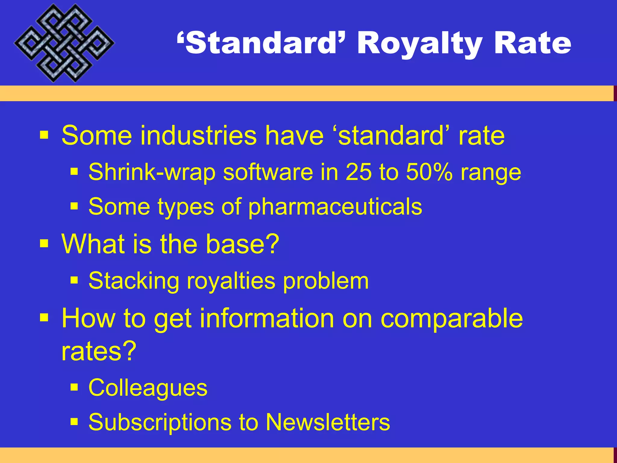 ‘Standard’ Royalty RateSome industries have ‘standard’ rateShrink-wrap software in 25 to 50% rangeSome types of pharmaceuticalsWhat is the base?Stacking royalties problemHow to get information on comparable rates?ColleaguesSubscriptions to Newsletters