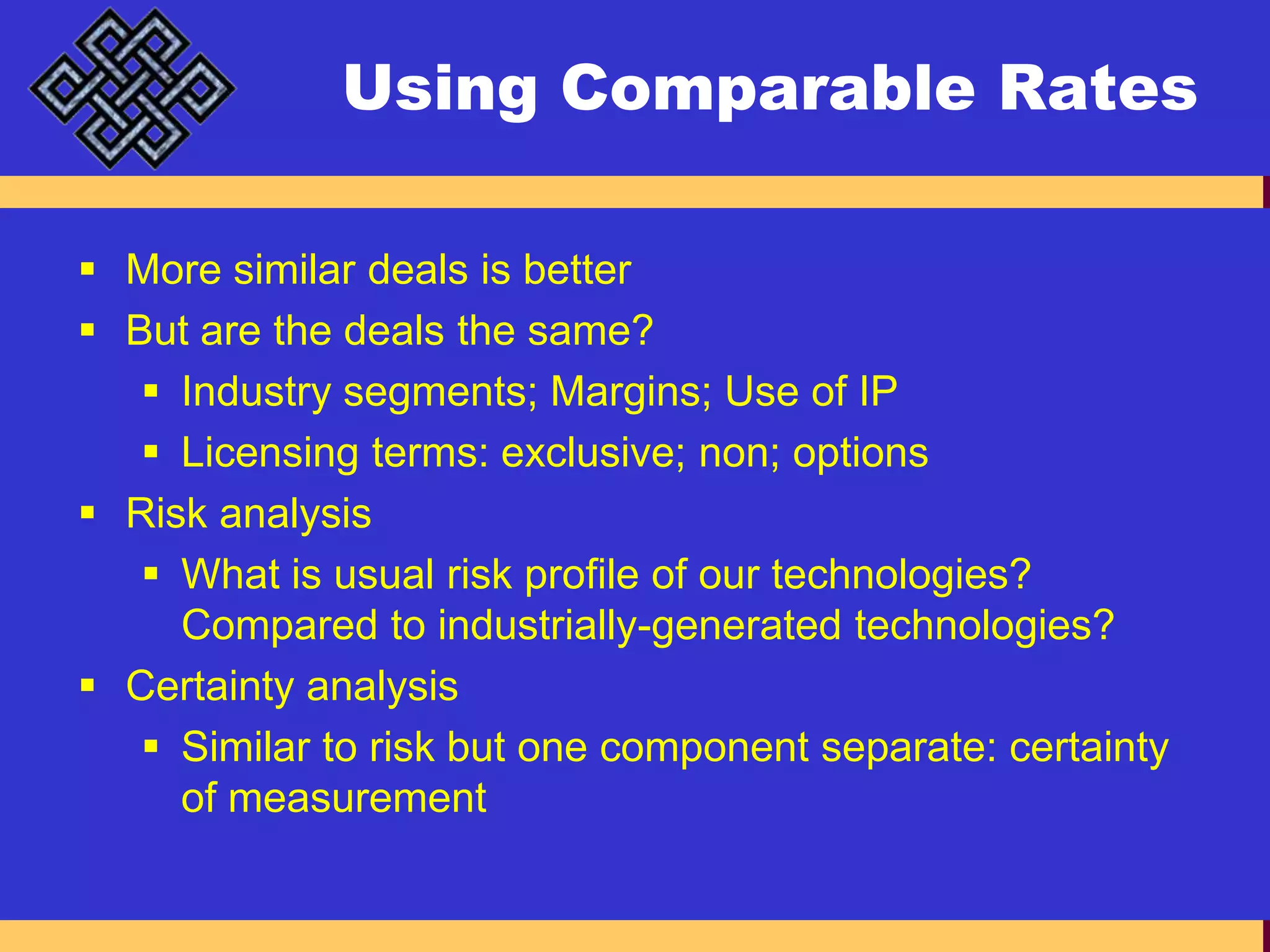 Using Comparable RatesMore similar deals is betterBut are the deals the same?Industry segments; Margins; Use of IPLicensing terms: exclusive; non; optionsRisk analysisWhat is usual risk profile of our technologies? Compared to industrially-generated technologies?Certainty analysisSimilar to risk but one component separate: certainty of measurement