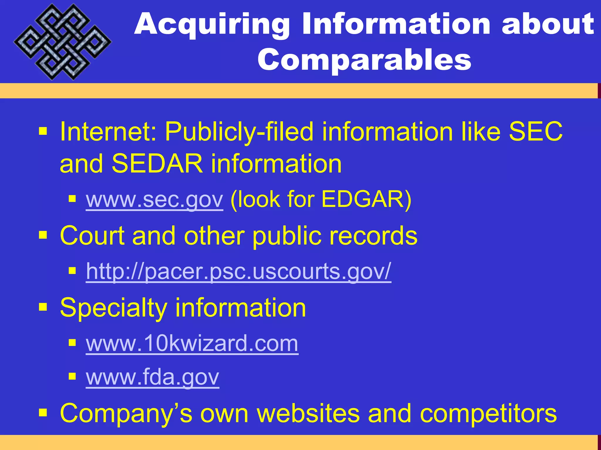 Acquiring Information about ComparablesInternet: Publicly-filed information like SEC and SEDAR informationwww.sec.gov (look for EDGAR)Court and other public recordshttp://pacer.psc.uscourts.gov/Specialty informationwww.10kwizard.comwww.fda.govCompany’s own websites and competitors