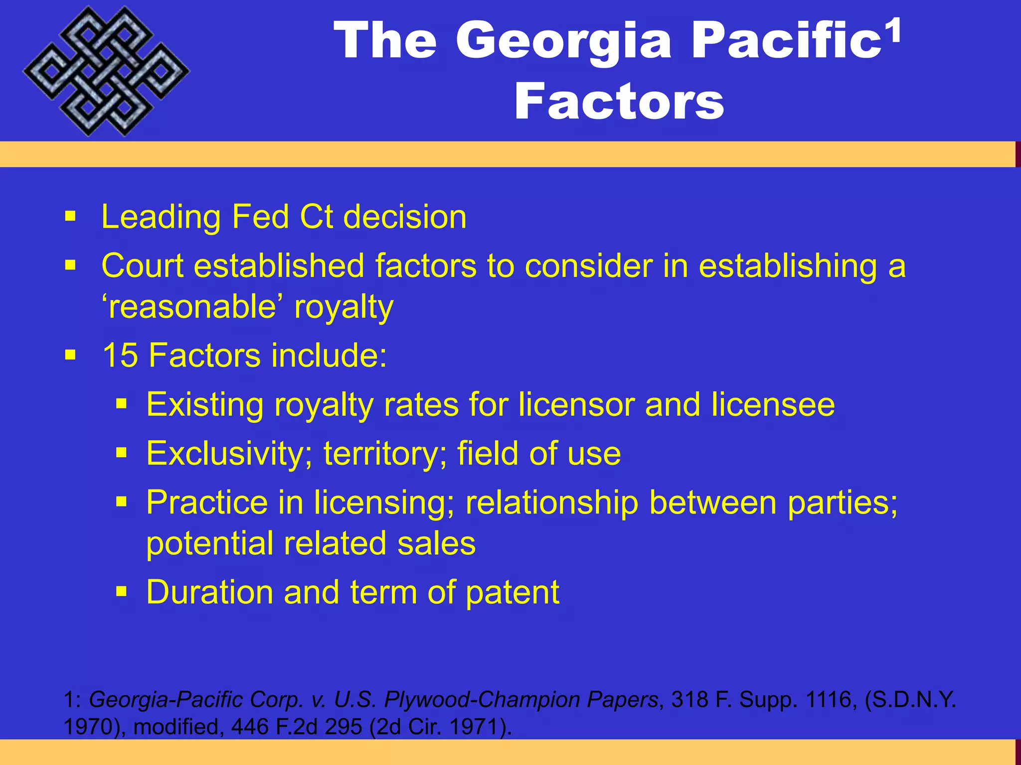 The Georgia Pacific1 FactorsLeading Fed Ct decisionCourt established factors to consider in establishing a ‘reasonable’ royalty15 Factors include:Existing royalty rates for licensor and licenseeExclusivity; territory; field of usePractice in licensing; relationship between parties; potential related salesDuration and term of patent1: Georgia-Pacific Corp. v. U.S. Plywood-Champion Papers, 318 F. Supp. 1116, (S.D.N.Y. 1970), modified, 446 F.2d 295 (2d Cir. 1971). 