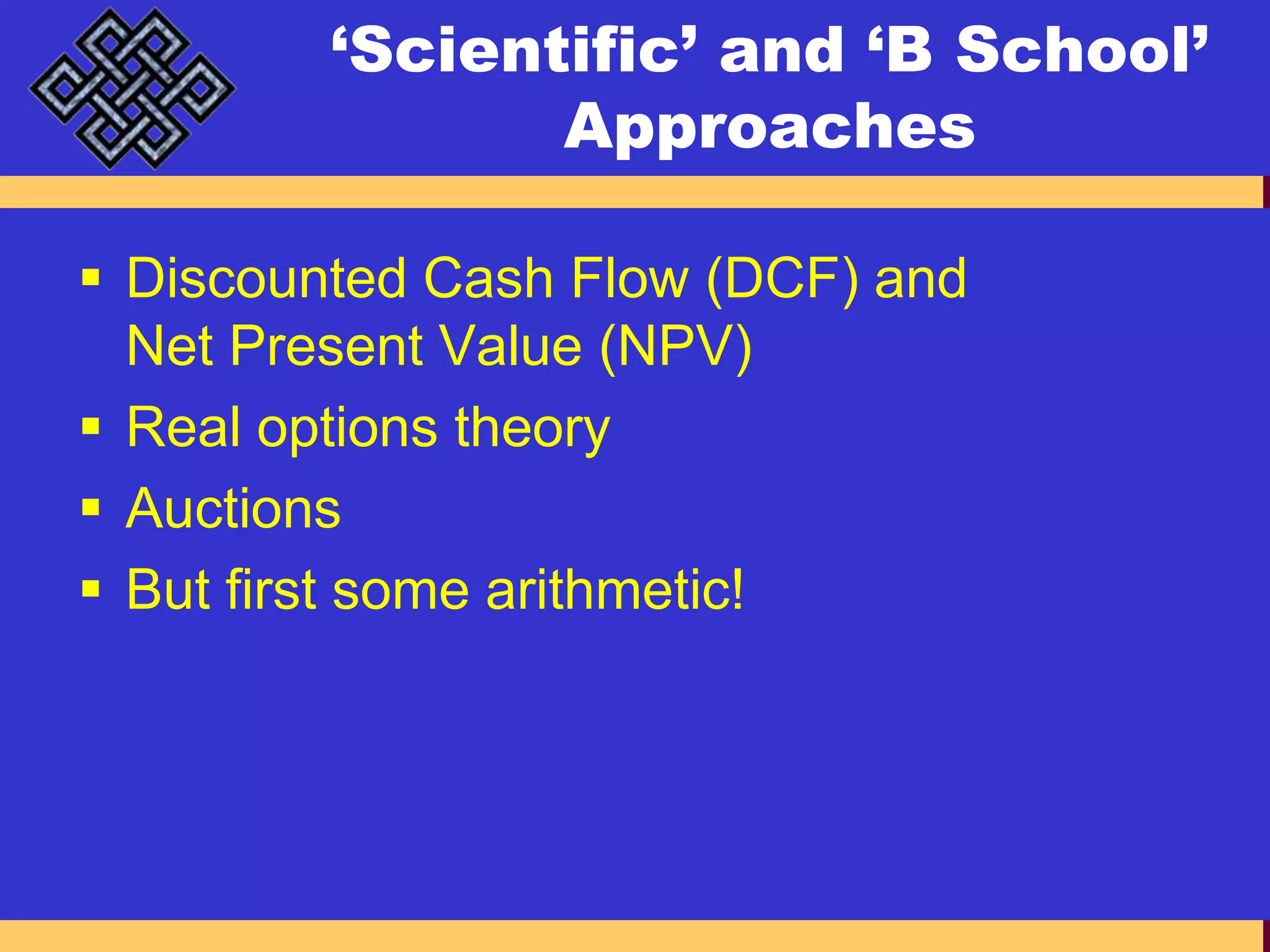 ‘Scientific’ and ‘B School’ ApproachesDiscounted Cash Flow (DCF) and Net Present Value (NPV)Real options theoryAuctionsBut first some arithmetic!