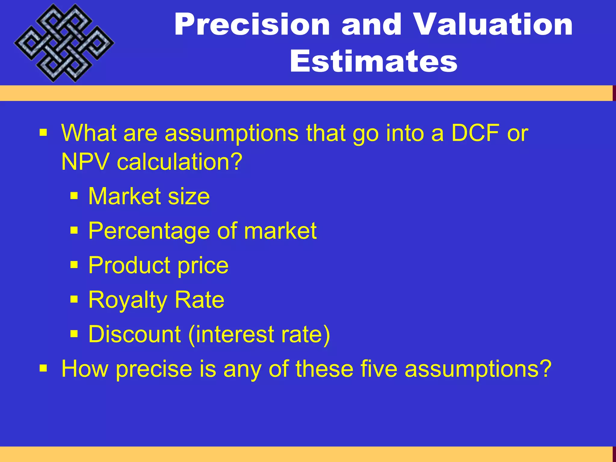 Precision and Valuation EstimatesWhat are assumptions that go into a DCF or NPV calculation?Market sizePercentage of marketProduct priceRoyalty RateDiscount (interest rate)How precise is any of these five assumptions?