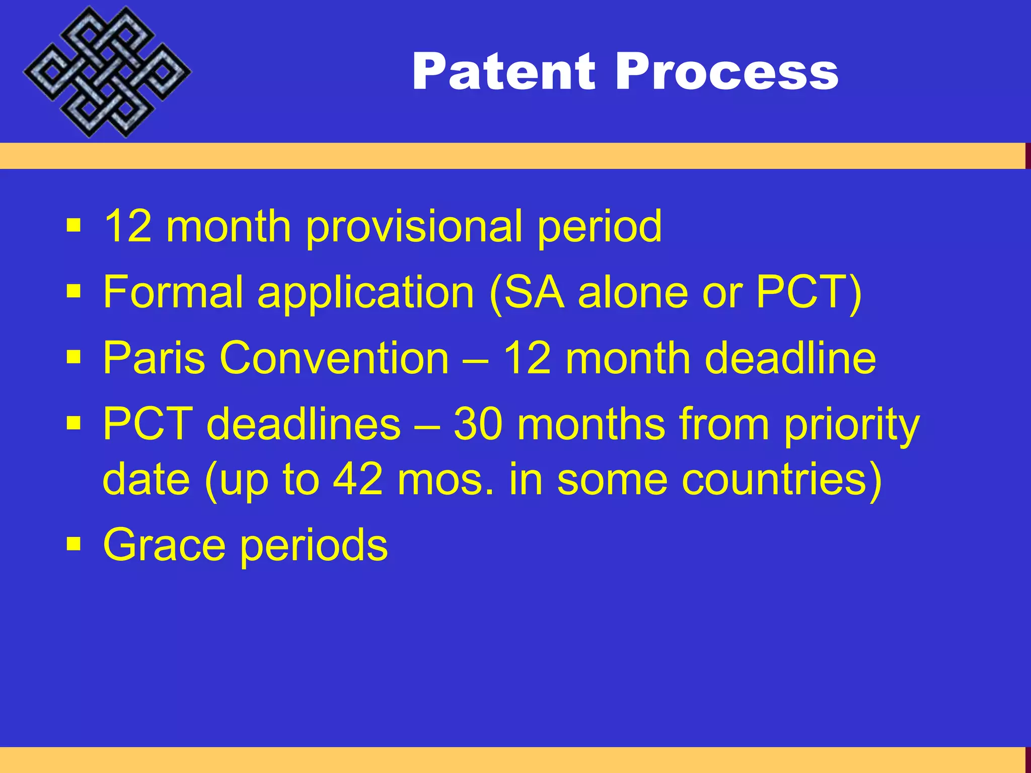 Patent Process12 month provisional periodFormal application (SA alone or PCT)Paris Convention – 12 month deadlinePCT deadlines – 30 months from priority date (up to 42 mos. in some countries)Grace periods