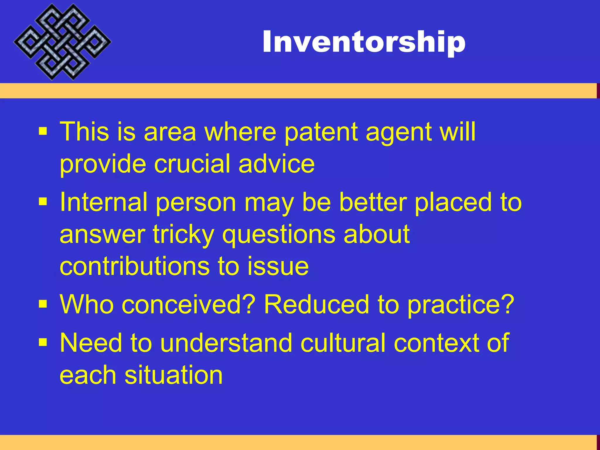 InventorshipThis is area where patent agent will provide crucial adviceInternal person may be better placed to answer tricky questions about contributions to issueWho conceived? Reduced to practice?Need to understand cultural context of each situation
