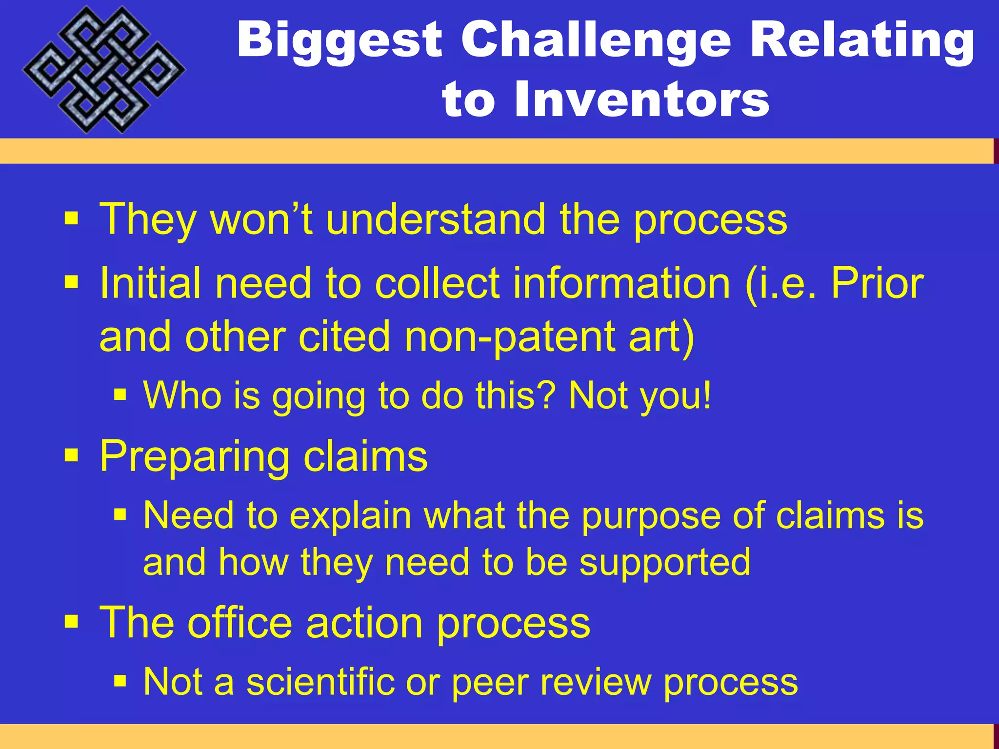 Biggest Challenge Relating to InventorsThey won’t understand the processInitial need to collect information (i.e. Prior and other cited non-patent art)Who is going to do this? Not you!Preparing claimsNeed to explain what the purpose of claims is and how they need to be supportedThe office action processNot a scientific or peer review process