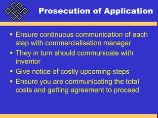 Prosecution of ApplicationEnsure continuous communication of each step with commercialisation managerThey in turn should communicate with inventorGive notice of costly upcoming stepsEnsure you are communicating the total costs and getting agreement to proceed