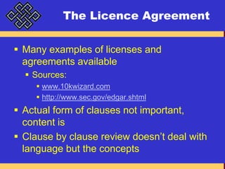 The Licence AgreementMany examples of licenses and agreements availableSources:www.10kwizard.comhttp://www.sec.gov/edgar.shtmlActual form of clauses not important, content isClause by clause review doesn’t deal with language but the concepts
