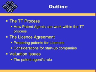 OutlineThe TT ProcessHow Patent Agents can work within the TT processThe Licence AgreementPreparing patents for LicencesConsiderations for start-up companiesValuation IssuesThe patent agent’s role