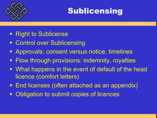 SublicensingRight to SublicenseControl over SublicensingApprovals: consent versus notice, timelinesFlow through provisions: indemnity, royaltiesWhat happens in the event of default of the head licence (comfort letters)End licenses (often attached as an appendix)Obligation to submit copies of licences