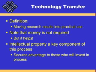 Technology TransferDefinition:Moving research results into practical useNote that money is not requiredBut it helps!Intellectual property a key component of this processSecures advantage to those who will invest in process