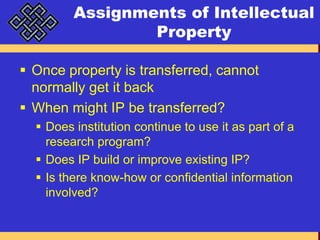 Assignments of Intellectual PropertyOnce property is transferred, cannot normally get it backWhen might IP be transferred?Does institution continue to use it as part of a research program?Does IP build or improve existing IP?Is there know-how or confidential information involved?