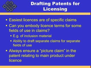 Drafting Patents for LicensingEasiest licences are of specific claimsCan you embody licence terms for some fields of use in claims?E.g. of inclusion materialAbility to draft separate claims for separate fields of useAlways ensure a “picture claim” in the patent relating to main product under licence