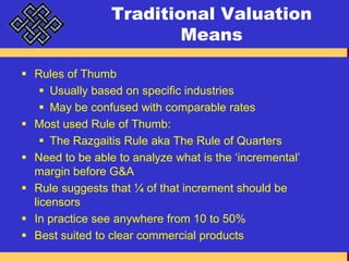 Traditional Valuation MeansRules of ThumbUsually based on specific industriesMay be confused with comparable ratesMost used Rule of Thumb:The Razgaitis Rule aka The Rule of QuartersNeed to be able to analyze what is the ‘incremental’ margin before G&ARule suggests that ¼ of that increment should be licensorsIn practice see anywhere from 10 to 50%Best suited to clear commercial products