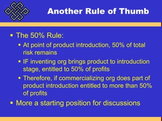 Another Rule of ThumbThe 50% Rule:At point of product introduction, 50% of total risk remainsIF inventing org brings product to introduction stage, entitled to 50% of profitsTherefore, if commercializing org does part of product introduction entitled to more than 50% of profitsMore a starting position for discussions