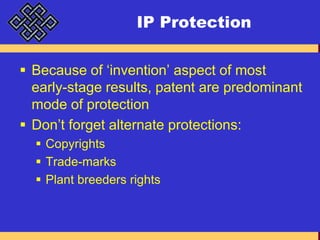 IP ProtectionBecause of ‘invention’ aspect of most early-stage results, patent are predominant mode of protectionDon’t forget alternate protections:CopyrightsTrade-marksPlant breeders rights