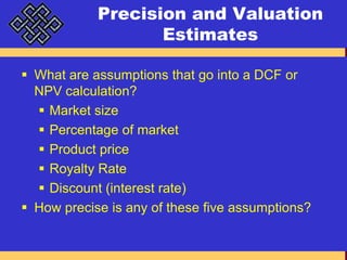Precision and Valuation EstimatesWhat are assumptions that go into a DCF or NPV calculation?Market sizePercentage of marketProduct priceRoyalty RateDiscount (interest rate)How precise is any of these five assumptions?