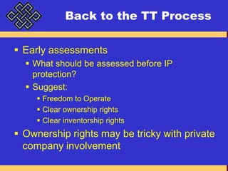 Back to the TT ProcessEarly assessmentsWhat should be assessed before IP protection?Suggest:Freedom to OperateClear ownership rightsClear inventorship rightsOwnership rights may be tricky with private company involvement